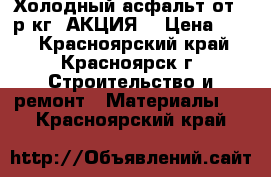 Холодный асфальт от 15р/кг (АКЦИЯ) › Цена ­ 15 - Красноярский край, Красноярск г. Строительство и ремонт » Материалы   . Красноярский край